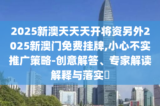 2025新澳天天天開將資另外2025新澳門免費掛牌,小心不實推廣策略-創意解答、專家解讀解釋與落實?